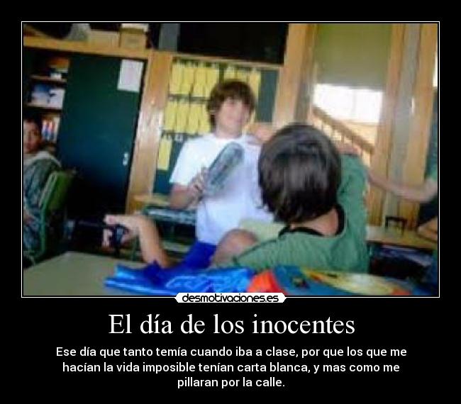 El día de los inocentes - Ese día que tanto temía cuando iba a clase, por que los que me
hacían la vida imposible tenían carta blanca, y mas como me
pillaran por la calle.