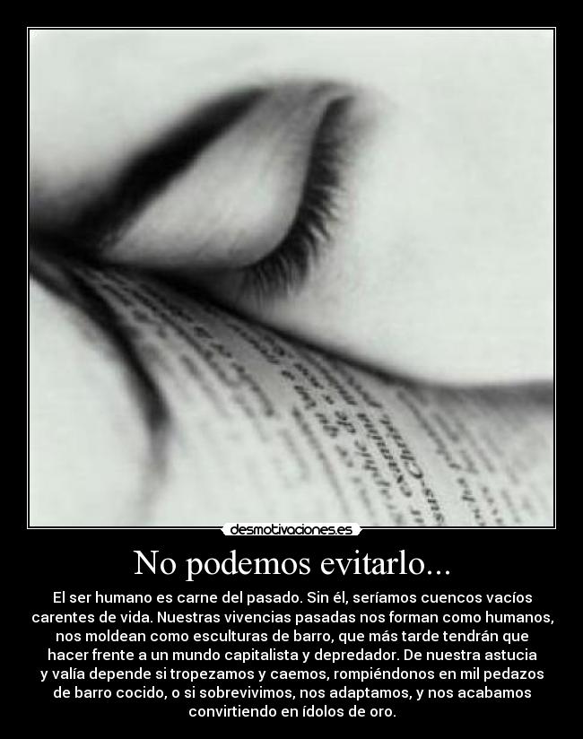 No podemos evitarlo... - El ser humano es carne del pasado. Sin él, seríamos cuencos vacíos
carentes de vida. Nuestras vivencias pasadas nos forman como humanos,
nos moldean como esculturas de barro, que más tarde tendrán que
hacer frente a un mundo capitalista y depredador. De nuestra astucia
y valía depende si tropezamos y caemos, rompiéndonos en mil pedazos
de barro cocido, o si sobrevivimos, nos adaptamos, y nos acabamos
convirtiendo en ídolos de oro.