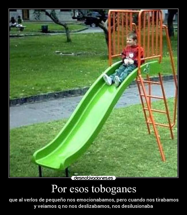 Por esos toboganes - que al verlos de pequeño nos emocionabamos, pero cuando nos tirabamos
y veiamos q no nos deslizabamos, nos desilusionaba