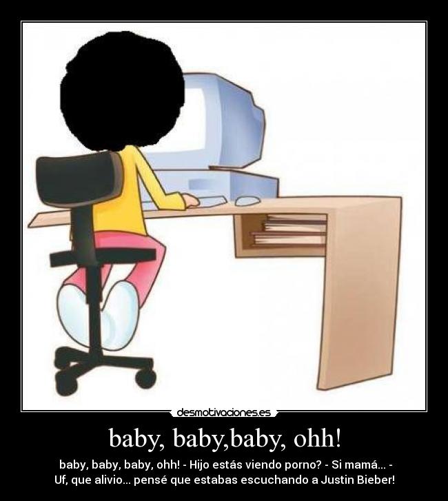 baby, baby,baby, ohh! - baby, baby, baby, ohh! - Hijo estás viendo porno? - Si mamá... -
Uf, que alivio... pensé que estabas escuchando a Justin Bieber!