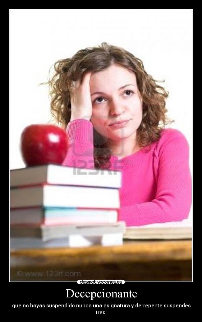 Decepcionante - que no hayas suspendido nunca una asignatura y derrepente suspendes tres.