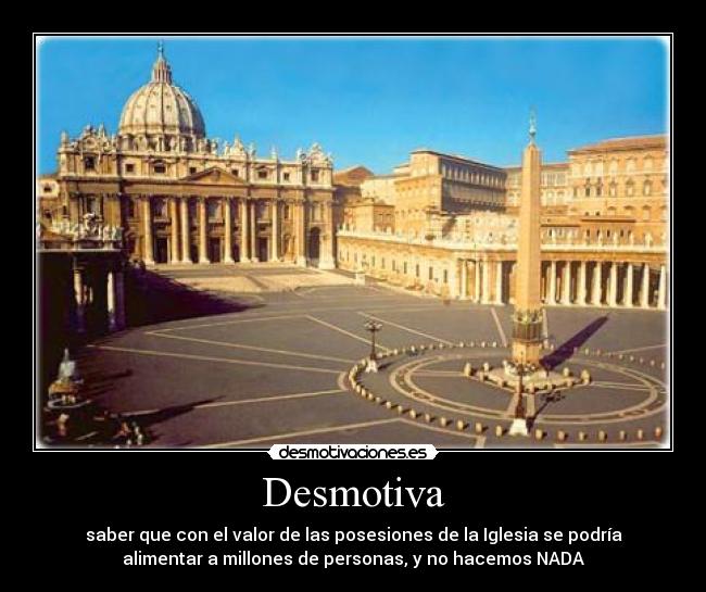 Desmotiva - saber que con el valor de las posesiones de la Iglesia se podría
alimentar a millones de personas, y no hacemos NADA