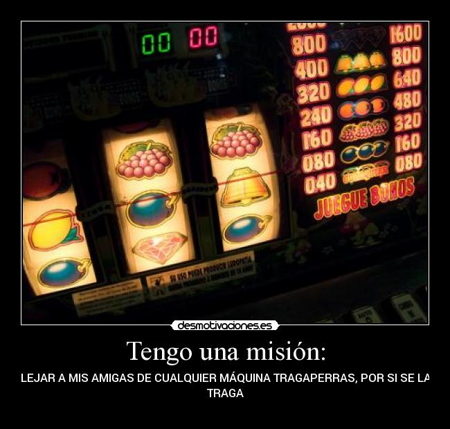 Tengo una misión: - ALEJAR A MIS AMIGAS DE CUALQUIER MÁQUINA TRAGAPERRAS, POR SI SE LAS
TRAGA
