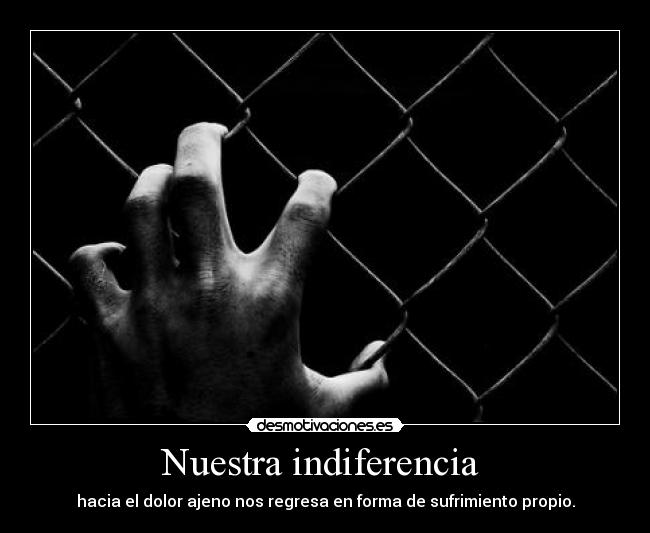 Nuestra indiferencia  - hacia el dolor ajeno nos regresa en forma de sufrimiento propio.