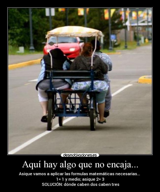 Aquí hay algo que no encaja... - Asique vamos a aplicar las formulas matemáticas necesarias...
1= 1 y medio; asique 2= 3
SOLUCIÓN: dónde caben dos caben tres