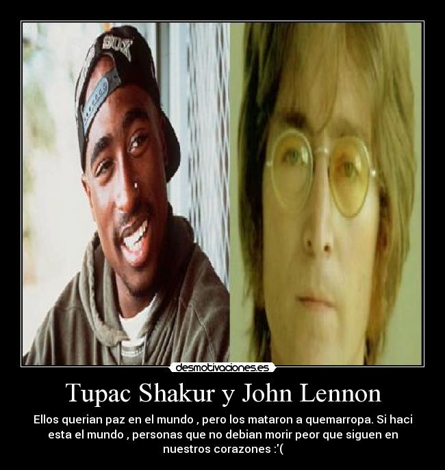 Tupac Shakur y John Lennon - Ellos querian paz en el mundo , pero los mataron a quemarropa. Si haci
esta el mundo , personas que no debian morir peor que siguen en
nuestros corazones :(