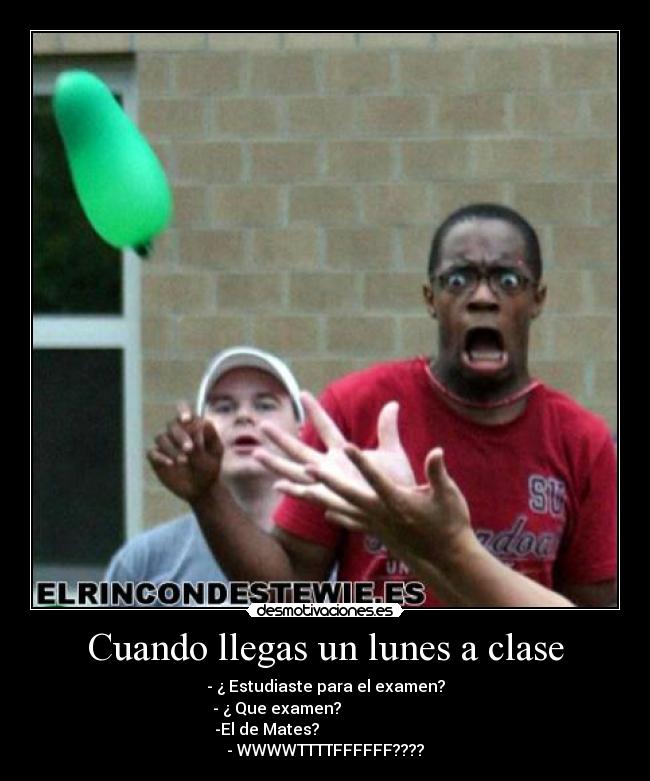 Cuando llegas un lunes a clase - - ¿ Estudiaste para el examen?
- ¿ Que examen?
-El de Mates?
- WWWWTTTTFFFFFF????