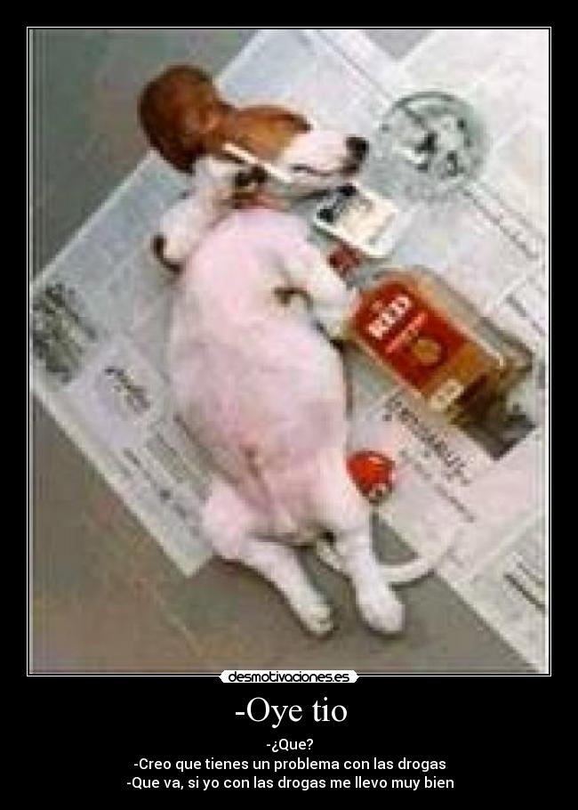 -Oye tio - -¿Que?
-Creo que tienes un problema con las drogas
-Que va, si yo con las drogas me llevo muy bien