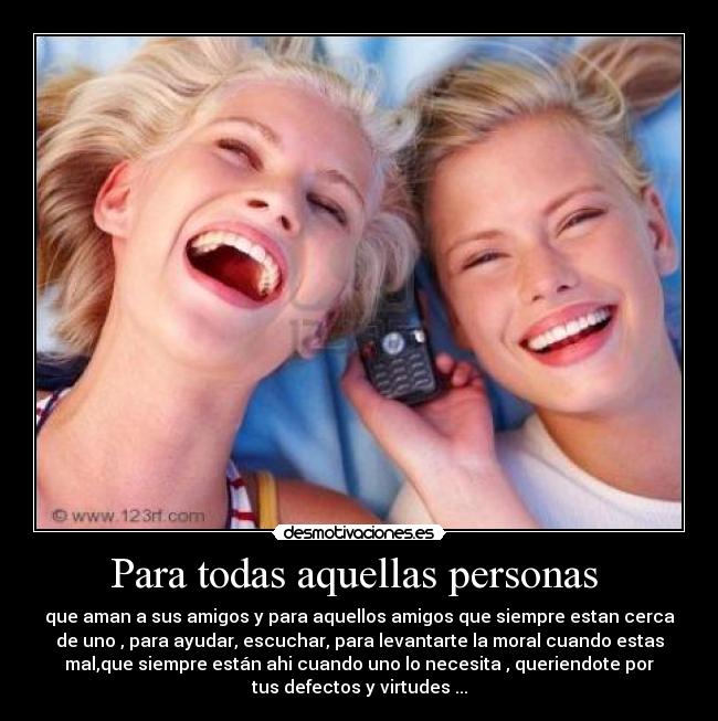 Para todas aquellas personas - que aman a sus amigos y para aquellos amigos que siempre estan cerca
de uno , para ayudar, escuchar, para levantarte la moral cuando estas
mal,que siempre están ahi cuando uno lo necesita , queriendote por
tus defectos y virtudes ...