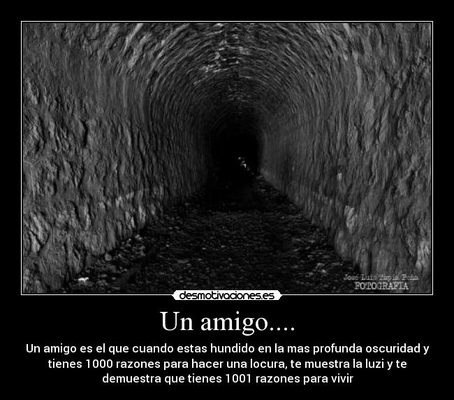 Un amigo.... - Un amigo es el que cuando estas hundido en la mas profunda oscuridad y
tienes 1000 razones para hacer una locura, te muestra la luzi y te
demuestra que tienes 1001 razones para vivir