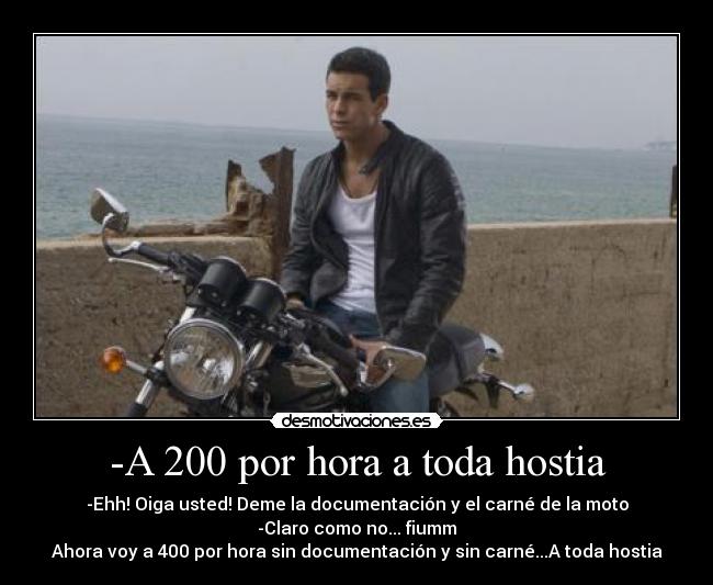 -A 200 por hora a toda hostia - -Ehh! Oiga usted! Deme la documentación y el carné de la moto
-Claro como no... fiumm
Ahora voy a 400 por hora sin documentación y sin carné...A toda hostia