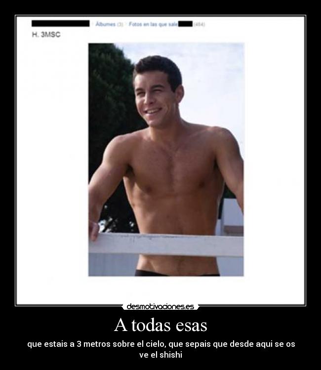 A todas esas - que estais a 3 metros sobre el cielo, que sepais que desde aqui se os ve el shishi