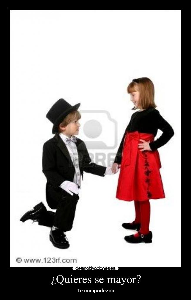 ¿Quieres se mayor? - Te compadezco