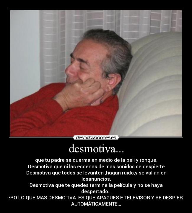 desmotiva... - que tu padre se duerma en medio de la peli y ronque.
Desmotiva que ni las escenas de mas sonidos se despierte
Desmotiva que todos se levanten ,hagan ruido,y se vallan en
losanuncios.
Desmotiva que te quedes termine la película y no se haya
despertado...
PERO LO QUE MAS DESMOTIVA  ES QUE APAGUES E TELEVISOR Y SE DESPIERTE
AUTOMÁTICAMENTE...