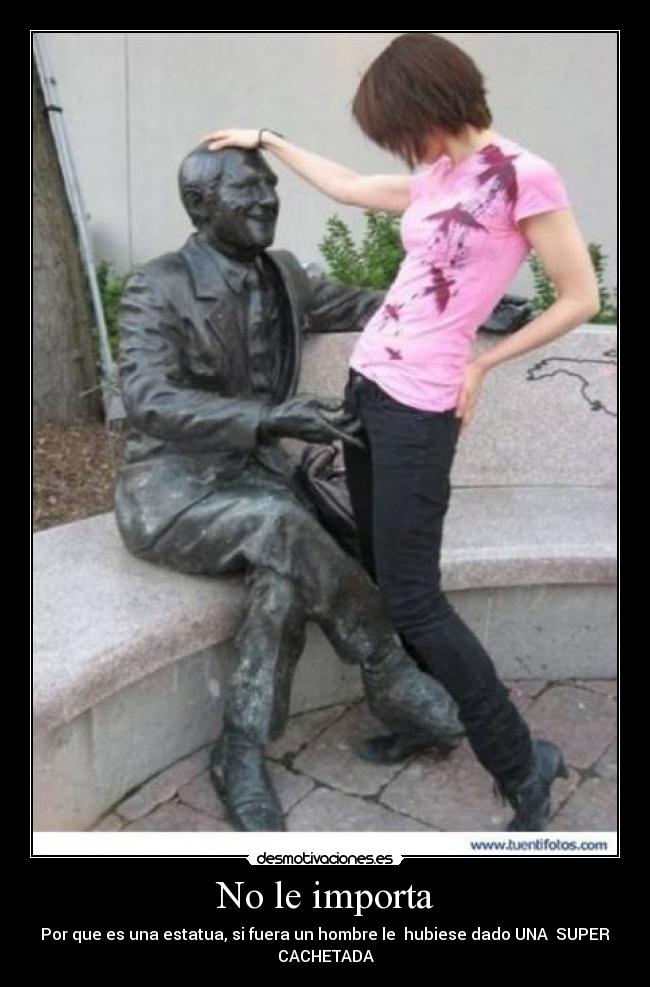 No le importa - Por que es una estatua, si fuera un hombre le hubiese dado UNA SUPER
CACHETADA
