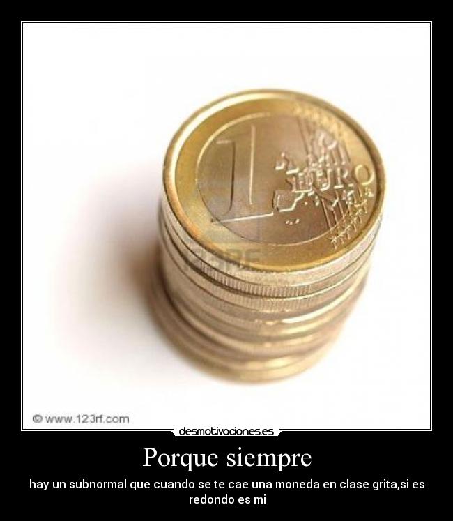 Porque siempre - hay un subnormal que cuando se te cae una moneda en clase grita,si es
redondo es mi