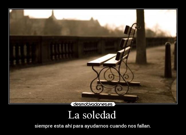 La soledad - siempre esta ahí para ayudarnos cuando nos fallan.