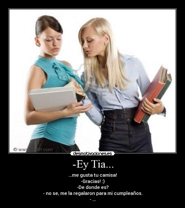 -Ey Tia... - ...me gusta tu camisa!
-Gracias! :)
-De donde es?
- no se, me la regalaron para mi cumpleaños.
- ...