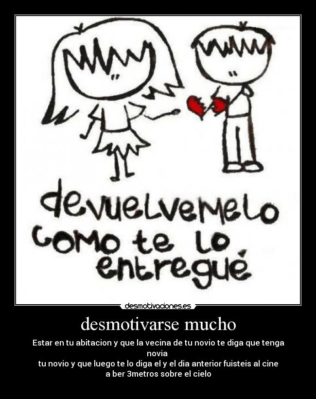 desmotivarse mucho - Estar en tu abitacion y que la vecina de tu novio te diga que tenga
novia
tu novio y que luego te lo diga el y el dia anterior fuisteis al cine
a ber 3metros sobre el cielo