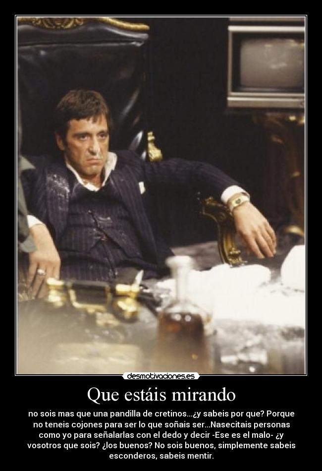 Que estáis mirando - no sois mas que una pandilla de cretinos...¿y sabeis por que? Porque
no teneis cojones para ser lo que soñais ser...Nasecitais personas
como yo para señalarlas con el dedo y decir -Ese es el malo- ¿y
vosotros que sois? ¿los buenos? No sois buenos, simplemente sabeis
esconderos, sabeis mentir.