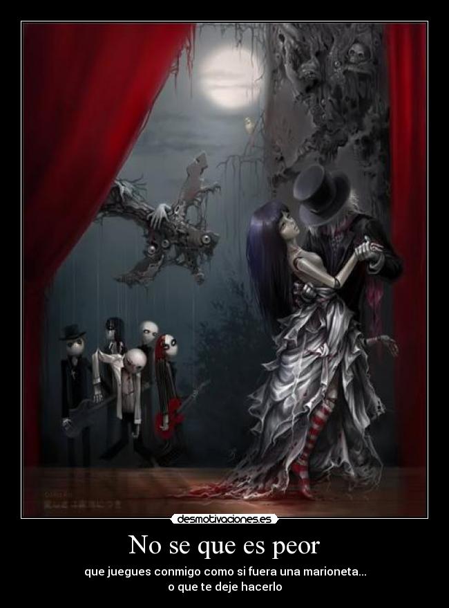 No se que es peor - que juegues conmigo como si fuera una marioneta...
o que te deje hacerlo