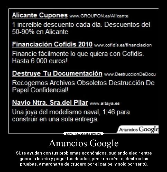 Anuncios Google - Sí, te ayudan con tus problemas económicos, pudiendo elegir entre
ganar la lotería y pagar tus deudas, pedir un crédito, destruir las
pruebas, y marcharte de crucero por el caribe, y solo por ser tú.