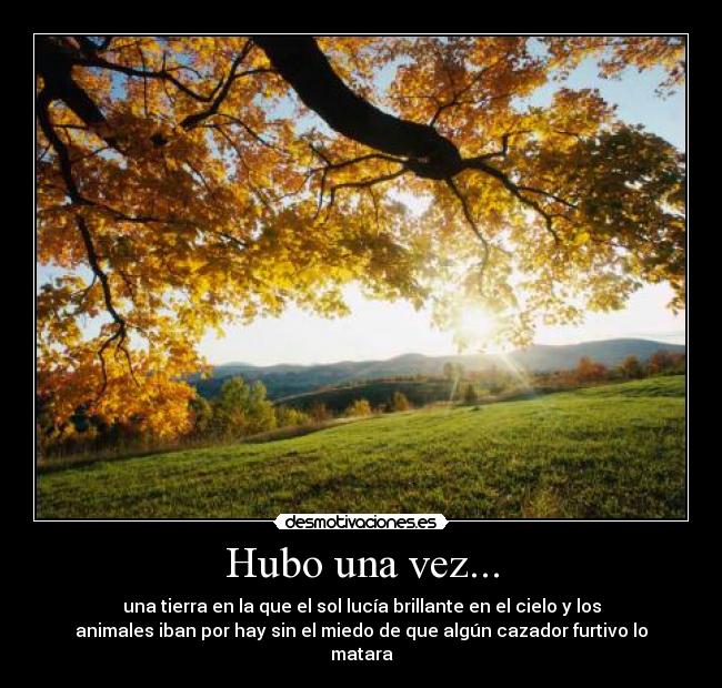 Hubo una vez... - una tierra en la que el sol lucía brillante en el cielo y los
animales iban por hay sin el miedo de que algún cazador furtivo lo
matara
