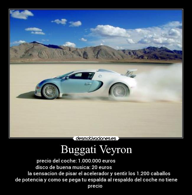 Buggati Veyron - precio del coche: 1.000.000 euros
disco de buena musica: 20 euros
la sensacion de pisar el acelerador y sentir los 1.200 caballos
de potencia y como se pega tu espalda al respaldo del coche no tiene
precio