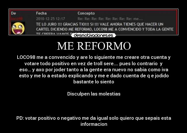 ME REFORMO - LOCO98 me a convencido y are lo siguiente me creare otra cuenta y
votare todo positivo en vez de troll sere.... pues lo contrario y
eso... y axo por joder tanto a la gente era nuevo no sabia como iva
esto y me lo a estado explicando y me e dado cuenta de q e jodido
bastante lo siento
Disculpen las molestias
PD: votar positivo o negativo me da igual solo quiero que sepais esta
informacion