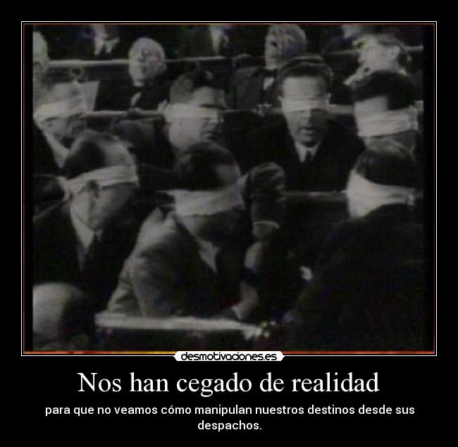 Nos han cegado de realidad - para que no veamos cómo manipulan nuestros destinos desde sus despachos.
