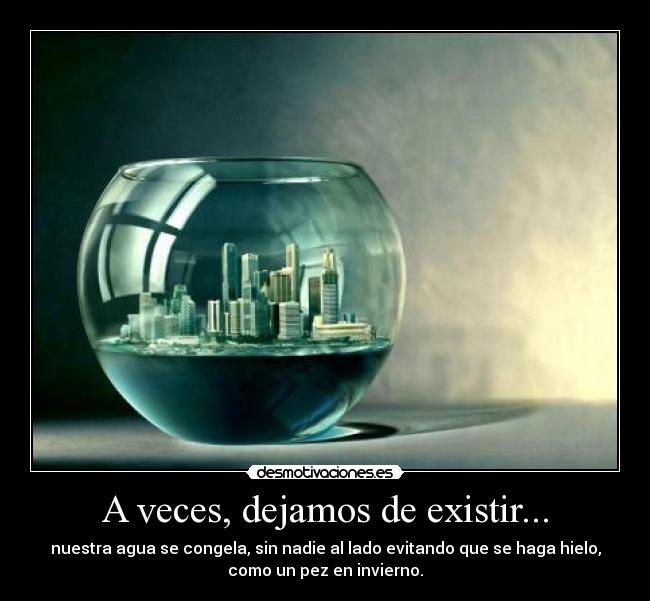 A veces, dejamos de existir... - nuestra agua se congela, sin nadie al lado evitando que se haga hielo,
como un pez en invierno.