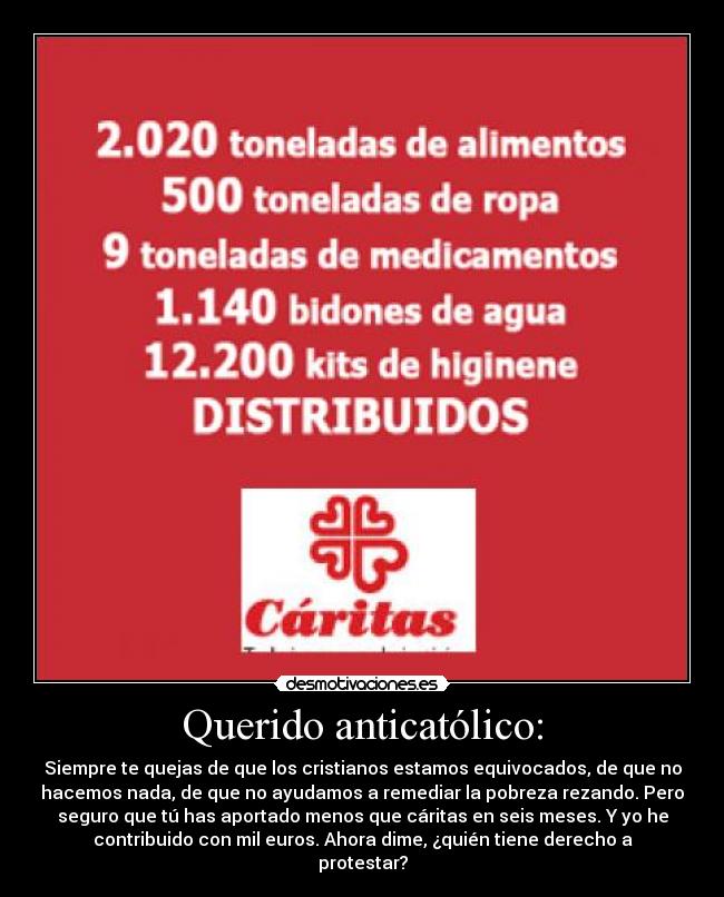 Querido anticatólico: - Siempre te quejas de que los cristianos estamos equivocados, de que no
hacemos nada, de que no ayudamos a remediar la pobreza rezando. Pero
seguro que tú has aportado menos que cáritas en seis meses. Y yo he
contribuido con mil euros. Ahora dime, ¿quién tiene derecho a
protestar?