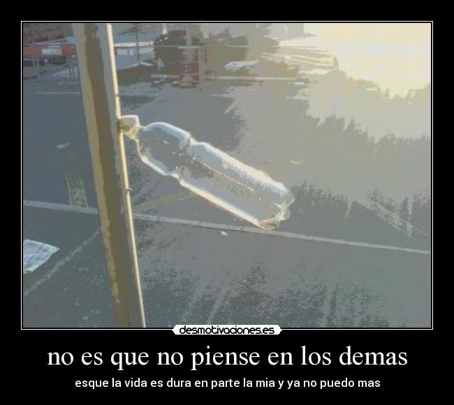 no es que no piense en los demas - esque la vida es dura en parte la mia y ya no puedo mas