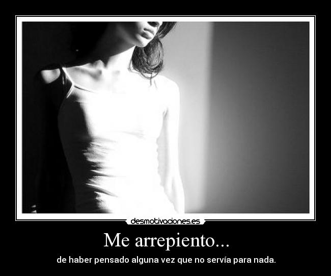 Me arrepiento... - de haber pensado alguna vez que no servía para nada.