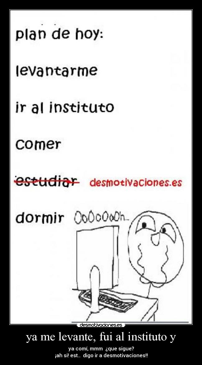 ya me levante, fui al instituto y - ya comí, mmm ¿que sigue?
¡ah si! est.. digo ir a desmotivaciones!!