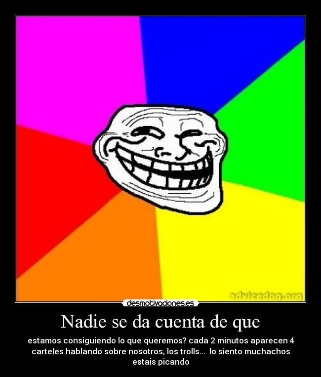 Nadie se da cuenta de que - estamos consiguiendo lo que queremos? cada 2 minutos aparecen 4
carteles hablando sobre nosotros, los trolls... lo siento muchachos
estais picando