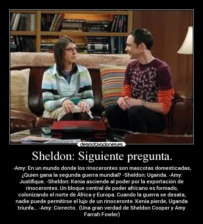 Sheldon: Siguiente pregunta. - -Amy: En un mundo donde los rinocerontes son mascotas domesticadas,
¿Quien gana la segunda guerra mundial? -Sheldon: Uganda. -Amy:
Justifique. -Sheldon: Kenia asciende al poder por la exportación de
rinocerontes. Un bloque central de poder africano es formado,
colonizando el norte de África y Europa. Cuando la guerra se desata,
nadie puede permitirse el lujo de un rinoceronte. Kenia pierde, Uganda
triunfa... -Amy: Correcto.  (Una gran verdad de Sheldon Cooper y Amy
Farrah Fowler)