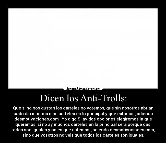 Dicen los Anti-Trolls: - Que si no nos gustan los carteles no votemos, que sin nosotros abrian
cada dia muchos mas carteles en la principal y que estamos jodiendo
desmotivaciones.com   Yo digo:Si ay dos opciones elegiremos la que
queramos, si no ay muchos carteles en la principal sera porque casi
todos son iguales y no es que estemos  jodiendo desmotivaciones.com,
sino que vosotros no veis que todos los carteles son iguales.