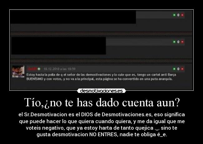 Tío,¿no te has dado cuenta aun? - el Sr.Desmotivacion es el DIOS de Desmotivaciones.es, eso significa
que puede hacer lo que quiera cuando quiera, y me da igual que me
voteis negativo, que ya estoy harta de tanto quejica ._. sino te
gusta desmotivacion NO ENTRES, nadie te obliga é_e.