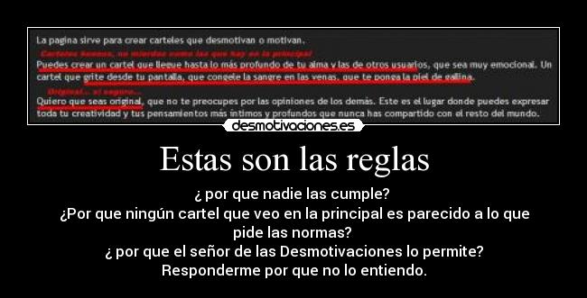 Estas son las reglas - ¿ por que nadie las cumple? 
¿Por que ningún cartel que veo en la principal es parecido a lo que pide las normas? 
¿ por que el señor de las Desmotivaciones lo permite?
Responderme por que no lo entiendo.