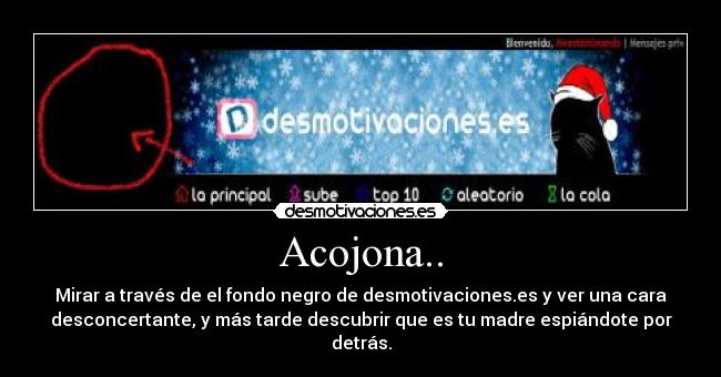 Acojona.. - Mirar a través de el fondo negro de desmotivaciones.es y ver una cara
desconcertante, y más tarde descubrir que es tu madre espiándote por
detrás.