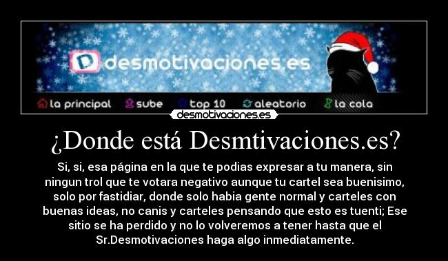 ¿Donde está Desmtivaciones.es? - Si, si, esa página en la que te podias expresar a tu manera, sin
ningun trol que te votara negativo aunque tu cartel sea buenisimo,
solo por fastidiar, donde solo habia gente normal y carteles con
buenas ideas, no canis y carteles pensando que esto es tuenti; Ese
sitio se ha perdido y no lo volveremos a tener hasta que el
Sr.Desmotivaciones haga algo inmediatamente.
