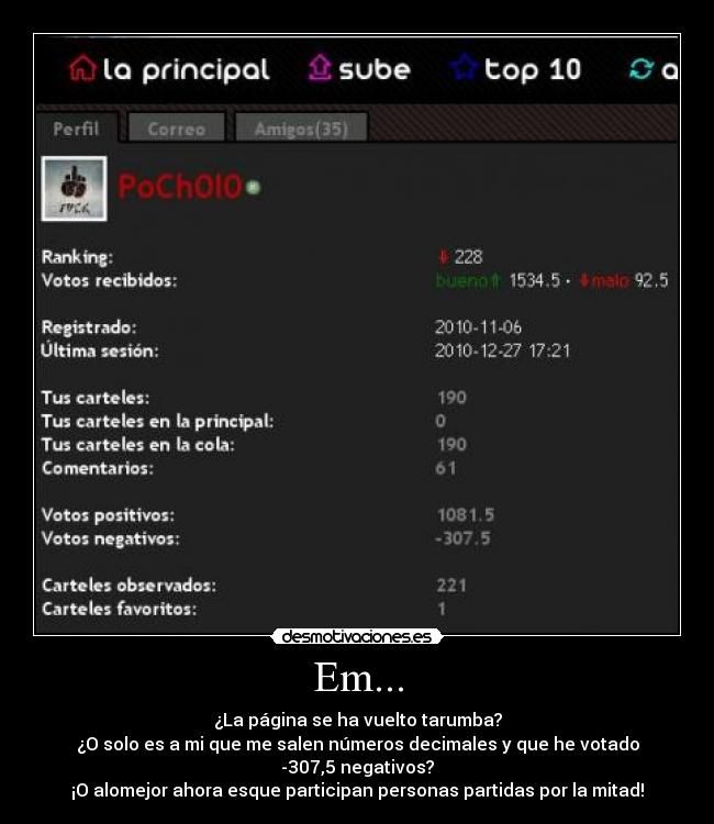 Em... - ¿La página se ha vuelto tarumba?
¿O solo es a mi que me salen números decimales y que he votado -307,5 negativos?
¡O alomejor ahora esque participan personas partidas por la mitad!