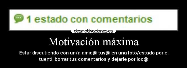 Motivación máxima - Estar discutiendo con un/a amig@ tuy@ en una foto/estado por el
tuenti, borrar tus comentarios y dejarle por loc@