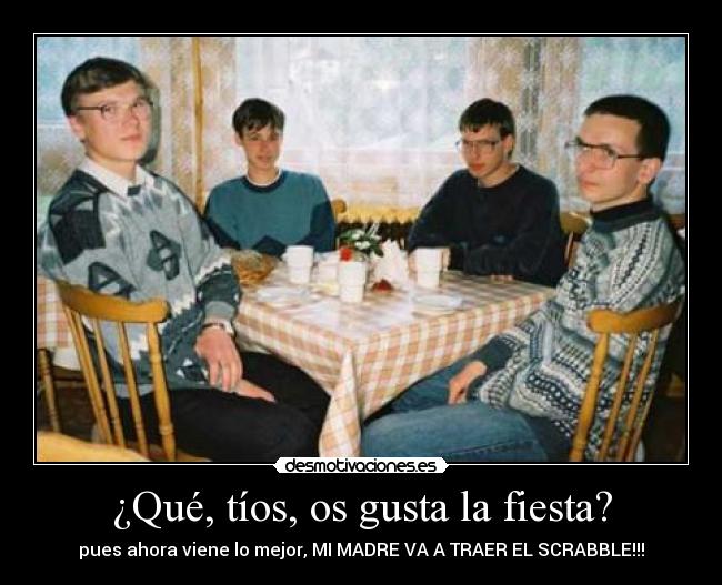 ¿Qué, tíos, os gusta la fiesta? - pues ahora viene lo mejor, MI MADRE VA A TRAER EL SCRABBLE!!!