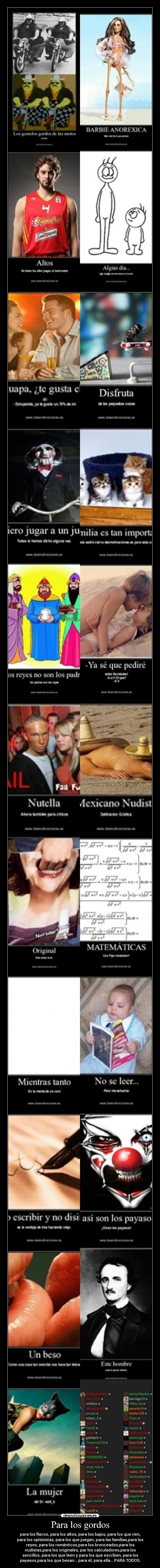 Para los gordos - para los flacos, para los altos, para los bajos, para los que ríen,
para los optimistas, para los que juegan, para las familias,para los
reyes, para los románticos,para los bronceados,para los
nudistas,para los originales, par los calculadores,para los
sencillos, para los que leen y para los que escriben, para los
payasos,para los que besan... para él, para ella... PARA TODOS.