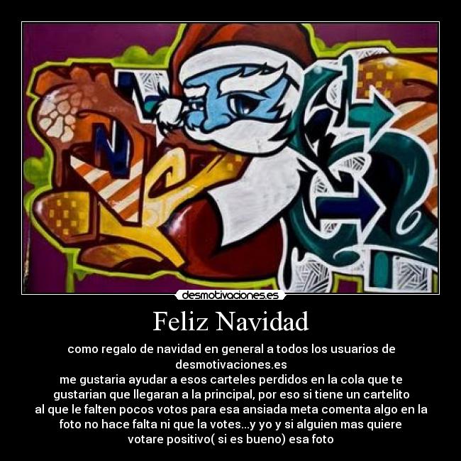 Feliz Navidad - como regalo de navidad en general a todos los usuarios de
desmotivaciones.es
me gustaria ayudar a esos carteles perdidos en la cola que te
gustarian que llegaran a la principal, por eso si tiene un cartelito
al que le falten pocos votos para esa ansiada meta comenta algo en la
foto no hace falta ni que la votes...y yo y si alguien mas quiere
votare positivo( si es bueno) esa foto