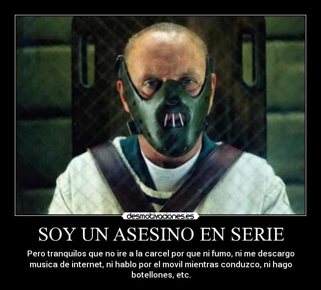 SOY UN ASESINO EN SERIE - Pero tranquilos que no ire a la carcel por que ni fumo, ni me descargo
musica de internet, ni hablo por el movil mientras conduzco, ni hago
botellones, etc.