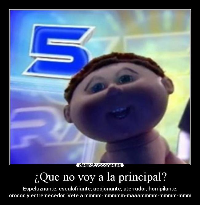 ¿Que no voy a la principal? - Espeluznante, escalofriante, acojonante, aterrador, horripilante,
pavorosos y estremecedor. Vete a mmmm-mmmmm-maaammmm-mmmm-mmmarla