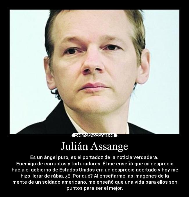  Julián Assange  - Es un ángel puro, es el portadoz de la noticia verdadera. 
Enemigo de corruptos y torturadores. Él me enseñó que mi desprecio
hacia el gobierno de Estados Unidos era un desprecio acertado y hoy me
hizo llorar de rábia. ¿El Por qué? Al enseñarme las imagenes de la
mente de un soldado americano, me enseñó que una vida para ellos son
puntos para ser el mejor.